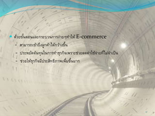  ด้วยขั้นตอนและกระบวนการง่ายๆทาให้ E-commerce
- สามารถเข้าถึงลูกค้าได้กว้างขึ้น
- ประหยัดต้นทุนในการทาธุรกิจเพราะช่วยลดค่าใช้จ่ายที่ไม่จาเป็น
- ช่วยให้ธุรกิจมีประสิทธิภาพเพื่มขึ้นมาก
17
 
