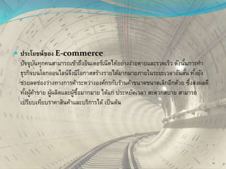  ประโยชน์ของ E-commerce
ปัจจุบันทุกคนสามารถเข้าถึงอินเตอร์เน็ตได้อย่างง่ายดายและรวดเร็ว ดังนั้นการทา
ธุรกิจบนโลกออนไลน์จึงมีโอกาสสร้างรายได้มากมายภายในระยะเวลาอันสั้น ทั้งยัง
ช่วยลดช่องว่างทางการค้าระหว่างองค์กรกับร้านค้าขนาดขนาดเล็กอีกด้วย ซึ่งส่งผลดี
ทั้งผู้ค้าขาย ผู้ผลิตและผู้ซื้อมากมาย ได้แก่ ประหยัดเวลา สะดวกสบาย สามารถ
เปรียบเทียบราคาสินค้าและบริการได้ เป็นต้น
19
 