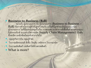 Business-to-Business (B2B)
หมายถึง ผู้ประกอบการ กับ ผู้ประกอบการ (Business to Business –
B2B) คือการค้าระหว่างผู้ค้ากับลูกค้าเช่นกัน แต่ในที่นี้ลูกค้าจะเป็นในรูปแบบของ
ผู้ประกอบการ ในที่นี้จะครอบคลุมถึงเรื่อง การขายส่ง การทาการสั่งซื้อสินค้าผ่านทางระบบ
อิเล็กทรอนิกส์ ระบบห่วงโซ่การผลิต (Supply Chain Management) เป็นต้น
ซึ่งจะมีความซับซ้อนในระดับต่างๆกันไป
 กลุ่มธุรกิจการบิน กลุ่มผู้ค้าส่ง
 โรงงานผลิตรถยนต์ สั่งซื้อ วัตถุดิบ เหล็กจาก โรงงานเหล็ก
 โรงงานผลิตสินค้า ส่งสินค้าให้ห้างสรรพสินค้า
 What is more?
20
 