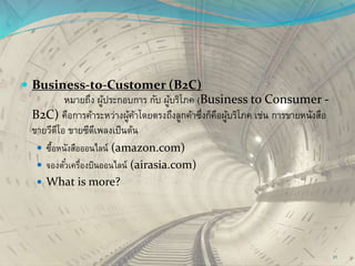  Business-to-Customer (B2C)
หมายถึง ผู้ประกอบการ กับ ผู้บริโภค (Business to Consumer -
B2C) คือการค้าระหว่างผู้ค้าโดยตรงถึงลูกค้าซึ่งก็คือผู้บริโภค เช่น การขายหนังสือ
ขายวีดีโอ ขายซีดีเพลงเป็นต้น
 ซื้อหนังสือออนไลน์ (amazon.com)
 จองตั๋วเครื่องบินออนไลน์ (airasia.com)
 What is more?
21
 
