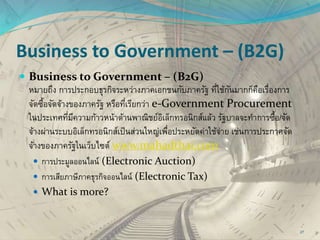 Business to Government – (B2G)
 Business to Government – (B2G)
หมายถึง การประกอบธุรกิจระหว่างภาคเอกชนกับภาครัฐ ที่ใช้กันมากก็คือเรื่องการ
จัดซื้อจัดจ้างของภาครัฐ หรือที่เรียกว่า e-Government Procurement
ในประเทศที่มีความก้าวหน้าด้านพาณิชย์อิเล็กทรอนิกส์แล้ว รัฐบาลจะทาการซื้อ/จัด
จ้างผ่านระบบอิเล็กทรอนิกส์เป็นส่วนใหญ่เพื่อประหยัดค่าใช้จ่าย เช่นการประกาศจัด
จ้างของภาครัฐในเว็บไซต์ www.mahadthai.com
 การประมูลออนไลน์ (Electronic Auction)
 การเสียภาษีภาคธุรกิจออนไลน์ (Electronic Tax)
 What is more?
27
 