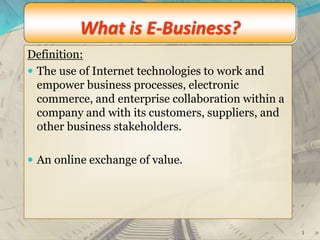 What is E-Business?
Definition:
 The use of Internet technologies to work and
empower business processes, electronic
commerce, and enterprise collaboration within a
company and with its customers, suppliers, and
other business stakeholders.
 An online exchange of value.
3
 