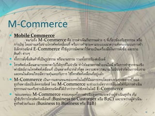 M-Commerce
 Mobile Commerce
หมายถึง M-Commerce คือ การดาเนินกิจกรรมต่าง ๆ ที่เกี่ยวข้องกับธุรกรรม หรือ
การเงิน โดยผ่านเครือข่ายโทรศัพท์เคลื่อนที่ หรือการค้าขายตามระบบแนวความคิดของระบบการค้า
อิเล็กทรอนิกส์ E-Commerce ที่ใช้อุปกรณ์พกพาไร้สายเป็นเครื่องมือในการสั่งซื้อ และขาย
สินค้า ต่างๆ
 ทั้งการสั่งซื้อสินค้าที่เป็นรูปธรรม หรือนามธรรม รวมทั้งการรับ-ส่งอีเมล์
 โทรศัพท์เคลื่อนสามารถพกพาไปได้ทุกที่ไม่จากัด ทาให้ตลาดการค้าออนไลน์ หรือการทาธุรกรรมเชิง
พาณิชย์ผ่านโทรศัพท์เคลื่อนที่ เป็นตลาดที่น่ากลัวที่สุด เพราะสะดวกสบาย ไม่มีข้อจากัดในการจับจ่าย
และคนในสังคมไทยมีความคุ้นเคยกับการ ใช้โทรศัพท์เคลื่อนที่อยู่แล้ว
 M-Commerce เป็นการแตกแขนงของเทคโนโลยีที่มีผลกระทบโดยตรงต่อการขยายตัวของ
ธุรกิจพาณิชย์อิเล็คทรอนิคส์ โดย M-Commerce จะช่วยเร่งอัตราการเติบโตให้กับการดาเนิน
ธุรกรรมผ่านเครือข่ายอิเล็คทรอนิคส์ได้เร็วกว่าการใช้เทคโนโลยี E-Commerce
 ขอบเขตของ M-Commerce ครอบคลุมทั้งการดาเนินธุรกรรมระหว่างผู้ดาเนินธุรกิจ กับ
ผู้ใช้บริการโทรศัพท์เคลื่อนที่ (Business to Customer หรือ B2C) และระหว่างผู้ดาเนิน
ธุรกิจด้วยกันเอง (Business to Business หรือ B2B)
30
 
