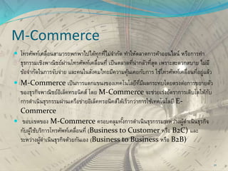 M-Commerce
 โทรศัพท์เคลื่อนสามารถพกพาไปได้ทุกที่ไม่จากัด ทาให้ตลาดการค้าออนไลน์ หรือการทา
ธุรกรรมเชิงพาณิชย์ผ่านโทรศัพท์เคลื่อนที่ เป็นตลาดที่น่ากลัวที่สุด เพราะสะดวกสบาย ไม่มี
ข้อจากัดในการจับจ่าย และคนในสังคมไทยมีความคุ้นเคยกับการ ใช้โทรศัพท์เคลื่อนที่อยู่แล้ว
 M-Commerce เป็นการแตกแขนงของเทคโนโลยีที่มีผลกระทบโดยตรงต่อการขยายตัว
ของธุรกิจพาณิชย์อิเล็คทรอนิคส์ โดย M-Commerce จะช่วยเร่งอัตราการเติบโตให้กับ
การดาเนินธุรกรรมผ่านเครือข่ายอิเล็คทรอนิคส์ได้เร็วกว่าการใช้เทคโนโลยี E-
Commerce
 ขอบเขตของ M-Commerce ครอบคลุมทั้งการดาเนินธุรกรรมระหว่างผู้ดาเนินธุรกิจ
กับผู้ใช้บริการโทรศัพท์เคลื่อนที่ (Business to Customer หรือ B2C) และ
ระหว่างผู้ดาเนินธุรกิจด้วยกันเอง (Business to Business หรือ B2B)
31
 
