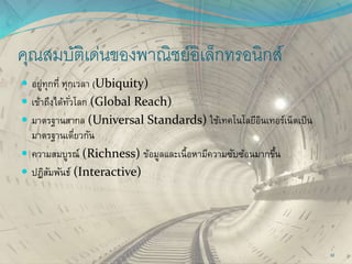 คุณสมบัติเด่นของพาณิชย์อิเล็กทรอนิกส์
 อยู่ทุกที่ ทุกเวลา (Ubiquity)
 เข้าถึงได้ทั่วโลก (Global Reach)
 มาตรฐานสากล (Universal Standards) ใช้เทคโนโลยีอินเทอร์เน็ตเป็น
มาตรฐานเดี่ยวกัน
 ความสมบูรณ์ (Richness) ข้อมูลและเนื้อหามีความซับซ้อนมากขึ้น
 ปฏิสัมพันธ์ (Interactive)
32
 