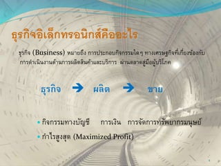 ธุรกิจอิเล็กทรอนิกส์คืออะไร
ธุรกิจ (Business) หมายถึง การประกอบกิจกรรมใดๆ ทางเศรษฐกิจที่เกี่ยงข้องกับ
การดาเนินงานด้านการผลิตสินค้าและบริการ ผ่านตลาดสู่มือผู้บริโภค
ธุรกิจ  ผลิต  ขาย
 กิจกรรมทางบัญชี การเงิน การจัดการทรัพยากรมนุษย์
 กาไรสูงสุด (Maximized Profit)
5
 