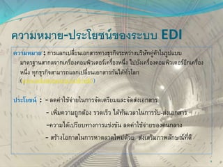 ความหมาย-ประโยชน์ของระบบ EDI
ความหมาย : การแลกเปลี่ยนเอกสารทางธุรกิจระหว่างบริษัทคู่ค้าในรูปแบบ
มาตรฐานสากลจากเครื่องคอมพิวเตอร์เครื่องหนึ่ง ไปยังเครื่องคอมพิวเตอร์อีกเครื่อง
หนึ่ง ทุกธุรกิจสามารถแลกเปลี่ยนเอกสารกันได้ทั่วโลก
(www.solutionscorp.co.th/edi/)
ประโยชน์ : - ลดค่าใช้จ่ายในการจัดเตรียมและจัดส่งเอกสาร
- เพิ่มความถูกต้อง รวดเร็ว ได้ทันเวลาในการรับ-ส่งเอกสาร
-ความได้เปรียบทางการแข่งขัน ลดค่าใช้จ่ายของคนกลาง
- สร้างโอกาสในการหาตลาดใหม่ด้วย ส่งเสริมภาพลักษณ์ที่ดี
6
 