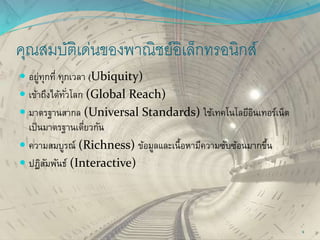 คุณสมบัติเด่นของพาณิชย์อิเล็กทรอนิกส์
 อยู่ทุกที่ ทุกเวลา (Ubiquity)
 เข้าถึงได้ทั่วโลก (Global Reach)
 มาตรฐานสากล (Universal Standards) ใช้เทคโนโลยีอินเทอร์เน็ต
เป็นมาตรฐานเดี่ยวกัน
 ความสมบูรณ์ (Richness) ข้อมูลและเนื้อหามีความซับซ้อนมากขึ้น
 ปฏิสัมพันธ์ (Interactive)
9
 