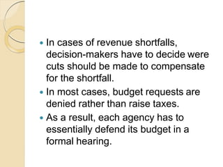  In cases of revenue shortfalls,
decision-makers have to decide were
cuts should be made to compensate
for the shortfall.
 In most cases, budget requests are
denied rather than raise taxes.
 As a result, each agency has to
essentially defend its budget in a
formal hearing.
 