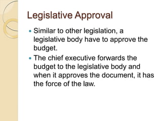 Legislative Approval
 Similar to other legislation, a
legislative body have to approve the
budget.
 The chief executive forwards the
budget to the legislative body and
when it approves the document, it has
the force of the law.
 