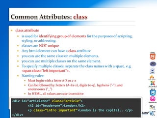 class attribute
 is used for identifying group of elements for the purposes of scripting,
styling, or addressing.
 classes are NOT unique
 Any html element can have a class attribute
 you can use the same class on multiple elements.
 you can use multiple classes on the same element.
 To specify multiple classes, separate the class names with a space, e.g.
<span class="left important">.
 Naming rules:
 Must begin with a letter A-Z or a-z
 Can be followed by: letters (A-Za-z), digits (0-9), hyphens ("-"), and
underscores ("_")
 In HTML, all values are case-insensitive
 s<div id=“articleone“ class=“article”>
<h2 id=“headerone”>London</h2>
<p class=“intro important”>London is the capital.. </p>
</div>
 