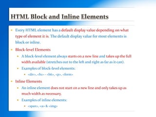  Every HTML element has a default display value depending on what
type of element it is. The default display value for most elements is
block or inline.
 Block-level Elements
 A block-level element always starts on a new line and takes up the full
width available (stretches out to the left and right as far as it can).
 Examples of block-level elements:
 <div>, <h1> - <h6>, <p>, <form>
 Inline Elements
 An inline element does not start on a new line and only takes up as
much width as necessary.
 Examples of inline elements:
 <span>, <a> & <img>
 