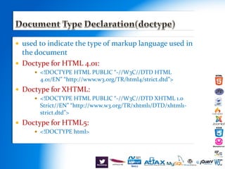  used to indicate the type of markup language used in
the document
 Doctype for HTML 4.01:
 <!DOCTYPE HTML PUBLIC “-//W3C//DTD HTML
4.01/EN” “http://www.w3.org/TR/html4/strict.dtd”>
 Doctype for XHTML:
 <!DOCTYPE HTML PUBLIC “-//W3C//DTD XHTML 1.0
Strict//EN” “http://www.w3.org/TR/xhtml1/DTD/xhtml1-
strict.dtd”>
 Doctype for HTML5:
 <!DOCTYPE html>
 