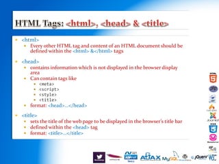  <html>
 Every other HTML tag and content of an HTML document should be
defined within the <html> &</html> tags
 <head>
 contains information which is not displayed in the browser display
area
 Can contain tags like
 <meta>
 <script>
 <style>
 <title>
 format: <head>…</head>
 <title>
 sets the title of the web page to be displayed in the browser’s title bar
 defined within the <head> tag
 format: <title>…</title>
 