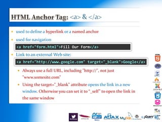  used to define a hyperlink or a named anchor
 used for navigation
 Link to an external Web site:
 Always use a full URL, including "http://", not just
"www.somesite.com"
 Using the target="_blank" attribute opens the link in a new
window. Otherwise you can set it to “_self” to open the link in
the same window
<a href="form.html">Fill Our Form</a>
<a href="http://www.google.com" target="_blank">Google</a>
 