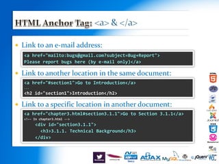 Link to an e-mail address:
 Link to another location in the same document:
 Link to a specific location in another document:
<a href="mailto:bugs@gmail.com?subject=Bug+Report">
Please report bugs here (by e-mail only)</a>
<a href="#section1">Go to Introduction</a>
...
<h2 id="section1">Introduction</h2>
<a href="chapter3.html#section3.1.1">Go to Section 3.1.1</a>
<!–- In chapter3.html -->
<div id="section3.1.1">
<h3>3.1.1. Technical Background</h3>
</div>
 