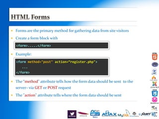  Forms are the primary method for gathering data from site visitors
 Create a form block with
 Example:
 The “method" attribute tells how the form data should be sent to the
server– via GET or POST request
 The "action" attribute tells where the form data should be sent
<form>.....</form>
<form method="post" action=“register.php">
...
</form>
 