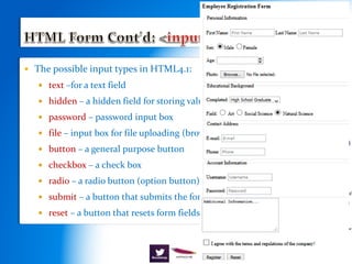  The possible input types in HTML4.1:
 text –for a text field
 hidden – a hidden field for storing values
 password – password input box
 file – input box for file uploading (browse)
 button – a general purpose button
 checkbox – a check box
 radio – a radio button (option button)
 submit – a button that submits the form
 reset – a button that resets form fields to their original values
 