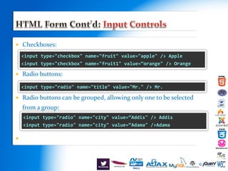  Checkboxes:
 Radio buttons:
 Radio buttons can be grouped, allowing only one to be selected
from a group:
 d
<input type="checkbox" name="fruit" value="apple" /> Apple
<input type="checkbox" name="fruit1" value=“orange" /> Orange
<input type="radio" name="title" value="Mr." /> Mr.
<input type="radio" name="city" value=“Addis" /> Addis
<input type="radio" name="city" value=“Adama" />Adama
 