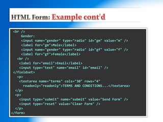 <br />
Gender:
<input name="gender" type="radio" id="gm" value="m" />
<label for="gm">Male</label>
<input name="gender" type="radio" id="gf" value="f" />
<label for="gf">Female</label>
<br />
<label for="email">Email</label>
<input type="text" name="email" id="email" />
</fieldset>
<p>
<textarea name="terms" cols="30" rows="4"
readonly="readonly">TERMS AND CONDITIONS...</textarea>
</p>
<p>
<input type="submit" name="submit" value="Send Form" />
<input type="reset" value="Clear Form" />
</p>
</form>
 
