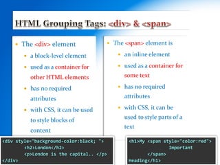  The <div> element
 a block-level element
 used as a container for
other HTML elements
 has no required
attributes
 with CSS, it can be used
to style blocks of
content
 The <span> element is
 an inline element
 used as a container for
some text
 has no required
attributes
 with CSS, it can be
used to style parts of a
text
<h1>My <span style="color:red">
Important
</span>
Heading</h1>
<div style="background-color:black; ">
<h2>London</h2>
<p>London is the capital.. </p>
</div>
 