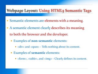  Semantic elements are elements with a meaning.
 A semantic element clearly describes its meaning
to both the browser and the developer.
 Examples of non-semantic elements:
 <div> and <span> - Tells nothing about its content.
 Examples of semantic elements:
 <form>, <table>, and <img> - Clearly defines its content.
 