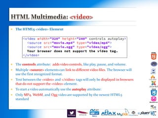  The HTML5 <video> Element
 The controls attribute: adds video controls, like play, pause, and volume.
 Multiple <source> elements can link to different video files. The browser will
use the first recognized format.
 Text between the <video> and </video> tags will only be displayed in browsers
that do not support the <video> element.
 To start a video automatically use the autoplay attribute:
 Only MP4, WebM, and Ogg video are supported by the newest HTML5
standard.
 
