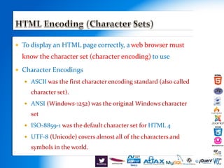  To display an HTML page correctly, a web browser must
know the character set (character encoding) to use
 Character Encodings
 ASCII was the first character encoding standard (also called
character set).
 ANSI (Windows-1252) was the original Windows character
set
 ISO-8859-1 was the default character set for HTML 4
 UTF-8 (Unicode) covers almost all of the characters and
symbols in the world.
 