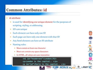  id attribute
 is used for identifying one unique element for the purposes of
scripting, styling, or addressing.
 ID's are unique
 Each element can have only one ID
 Each page can have only one element with that ID
 Any html element can have an ID attribute
 Naming rules:
 Must contain at least one character
 Must not contain any space characters
 In HTML, all values are case-insensitive
 s
<h2 id=“headerone”>London</h2>
<p>London is the capital.. </p>
<p id=“p2”>Paris is the capital.. </p>
 