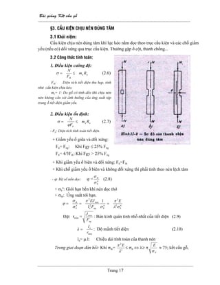 Baìi giaíng Kãút cáúu gäù
--------------------------------------------------------------------------------------------------------
Trang 17
§3. CÁÚU KIÃÛN CHËU NEÏN ÂUÏNG TÁM
3.1 Khaïi niãûm:
Cáúu kiãûn chëu neïn âuïng tám khi læûc keïo nàòm doüc theo truûc cáúu kiãûn vaì caïc chäù giaím
yãúu (nãúu coï) âäúi xæïng qua truûc cáúu kiãûn. Thæåìng gàûp åí cäüt, thanh chäúng...
3.2 Cäng thæïc tênh toaïn:
1. Âiãöu kiãûn cæåìng âäü:
nn
th
Rm
F
N
≤=σ (2.6)
Fth: Diãûn têch tiãút diãûn thu heûp, tênh
nhæ cáúu kiãûn chëu keïo.
mn= 1: Do gäù coï tênh deío khi chëu neïn
nãn khäng cáön xeït aính hæåíng cuía æïng suáút táûp
trung åí tiãút diãûn giaím yãúu.
2. Âiãöu kiãûn äøn âënh:
nn
tt
Rm
F
N
≤=
ϕ
σ (2.7)
- Ftt: Diãûn têch tênh toaïn tiãút diãûn.
+ Giaím yãúu åí giæîa vaì âäúi xæïng:
Ftt= Fng: Khi Fgy ≤ 25% Fng
Ftt= 4/3Fth: Khi Fgy > 25% Fng
+ Khi giaím yãúu åí biãn vaì âäúi xæïng: Ftt=Fth
+ Khi chäù giaím yãúu åí biãn vaì khäng âäúi xæïng thç phaíi tênh theo neïn lãûch tám
- ϕ: Hãû säú uäún doüc: ϕ = n
b
th
σ
σ
(2.8)
+ σb
n
: Giåïi haûn bãön khi neïn doüc thåï
+ σth: ÆÏng suáút tåïi haûn.
n
bngo
n
b
th
Fl
EJ
σ
π
σ
σ
ϕ
1
2
min
2
== n
b
E
σλ
π
2
2
=
Âàût rmin =
ngF
Jmin
: Baïn kênh quaïn tênh nhoí nháút cuía tiãút diãûn (2.9)
minr
lo
=λ : Âäü maính tiãút diãûn (2.10)
lo= µ.l: Chiãöu daìi tênh toaïn cuía thanh neïn
Trong giai âoaûn âaìn häöi: Khi σth= 2
2
λ
π E
≤ σtl ⇔ λ≥ π
tl
E
σ
≈ 75; kãút cáúu gäù,
 