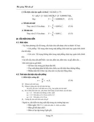 Baìi giaíng Kãút cáúu gäù
--------------------------------------------------------------------------------------------------------
Trang 19
2. Cáúu kiãûn chëu læûc ngàõn vaì khoeí: Giaí thiãút λ≤ 75:
N = ϕRnF= [1- 0,8(λ/100)2
]RnF= [F- 0,00008λ2
F]Rn.
Hay: F =
nR
N
+ 0,00008λ2
F. (3.13)
a. Tiãút diãûn chæî nháût:
Thay vaìo (3.13) ta âæåüc: F =
nR
N
+ 0,001k 2
ol . (3.14)
b. Tiãút diãûn troìn:
Thay vaìo (3.13) ta âæåüc: F =
nR
N
+ 0,001 2
ol . (3.15)
§4. CÁÚU KIÃÛN CHËU UÄÚN:
4.1. Khaïi niãûm:
- Tuyì theo phæång cuía taíi troüng, cáúu kiãûn chëu uäún âæåüc chia ra thaình 02 loaûi:
+Uäún phàóng: Taíi troüng nàòm trong màût phàóng chæïa mäüt truûc quaïn tênh chênh
cuía tiãút diãûn.
+Uäún xiãn: Taíi troüng khäng nàòm trong màût phàóng chæïa truûc quaïn tênh chênh
naìo.
- Caïc kãút cáúu chëu uäún phäø biãún: vaïn saìn, dáöm saìn, dáöm maïi, xaì gäù, dáöm cáöu ...
- Khi tênh toaïn ta giaí thiãút:
+ Gäù laìm viãûc trong giai âoaûn âaìn häöi.
+ ÆÏng suáút phaïp phán bäú âãöu trãn chiãöu cao tiãút diãûn theo âæåìng thàóng.
+ Mäâun âaìn häöi åí khu væûc chëu neïn vaì chëu keïo bàòng nhau.
4.2. Tênh toaïn cáúu kiãûn chëu uäún phàóng:
1. Âiãöu kiãûn cæåìng âäü:
uu Rm
W
M
≤=σ (3.16)
M: Mämen uäún tênh toaïn.
Wth: Mämen chäúng uäún cuía tiãút diãûn thu heûp.
M vaì Wth láúy trãn 1 tiãút diãûn nåi coï Mmax hay giaím yãúu låïn nháút
mu: Hãû säú âiãöu kiãûn laìm viãûc, phuû thuäüc hçnh daûng vaì kêch thæåïc cuía tiãút diãûn:
mu= 1,2: Tiãút diãûn troìn khäng coï khe, raînh
mu= 1,15: Tiãút diãûn coï b≥ 15cm vaì h/b≤ 3,5.
mu= 1,0: Tiãút diãûn coï b≤ 15cm.
Ru: Cæåìng âäü chëu uäún tênh toaïn cuía gäù.
- Ngoaìi ra, cáön kiãøm tra æïng suáút tiãúp trong caïc træåìng håüp sau:
+ Dáöm ngàõn: l/h≤ 5 ( l: chiãöu daìi dáöm, h: chiãöu cao dáöm).
+ Dáöm gäù tiãút diãûn chæî I.
+ Dáöm coï læûc táûp trung åí gáön gäúi.
 
