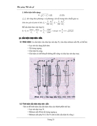 Baìi giaíng Kãút cáúu gäù
--------------------------------------------------------------------------------------------------------
Trang 21
2. Âiãöu kiãûn biãún daûng:
f= 22
yx ff + ≤ [f] (3.22)
fx, fy: âäü voîng theo phæång x vaì phæång y do taíi troüng tiãu chuáøn gáy ra.
Dáöm âån giaín taíi phán bäú âãöu: fx,=
y
y
EJ
lq 4
.
384
5
fy =
x
yî
EJ
lq 4
.
384
5
Âãø cáúu kiãûn laìm viãûc håüp lyï:
fx= fy ⇔
yx JJ
αα sincos
= ⇔ αg
hb
bh
J
J
y
x
cot
12
12
3
3
== ⇔ αgk
b
h
cot==
§5. CÁÚU KIÃÛN CHËU NEÏN- UÄÚN.
5.1 Khaïi niãûm: Laì cáúu kiãûn væìa chëu læûc neïn doüc N, væìa chëu mämen uäún M, coï thãø do:
+ Læûc neïn taïc duûng lãûch tám.
+ Taíi troüng ngang.
+ Cáúu kiãûn bë cong.
+ Cáúu kiãûn coï chäù khuyãút khäng âäúi xæïng vaì chëu læûc neïn doüc truûc.
5.2 Tênh toaïn cáúu kiãûn chëu neïn- uäún:
- Xeït så âäö tênh toaïn cuía cáúu kiãûn chëu caïc thaình pháön näüi læûc:
+ Læûc neïn doüc truûc N
+ Mämen uäún M do taíi troüng ngang q
+ Mämen uäún phuû N.f ( Do N sinh ra khi cáúu kiãûn bë voîng )
 