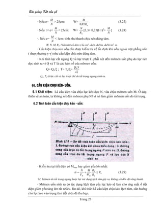Baìi giaíng Kãút cáúu gäù
--------------------------------------------------------------------------------------------------------
Trang 23
- Nãúu e=
N
M
> 25cm: W=
nR
M
85,0
(3.27)
- Nãúu 1< e=
N
M
< 25cm: W=
nR
N
[3,3+ 0,35(l-1)2
+
N
M
] (3.28)
-. Nãúu e=
N
M
< 1cm: tênh nhæ thanh chëu neïn âuïng tám.
W, N, M, Rn, l láön læåüt coï âån vë laì cm3
, daN, daNm, daN/cm3
, m.
- Cáúu kiãûn chëu neïn uäún cáön âæåüc kiãøm tra vãö äøn âënh khi uäún ngoaìi màût phàóng uäún
( theo phæång y-y) nhæ cáúu kiãûn chëu neïn âuïng tám.
- Khi tênh læûc càõt ngang Q vaì læûc træåüt T, phaíi xeït âãún mämen uäún phuû do læûc neïn
doüc sinh ra vç Q vaì T laì caïc haìm säú cuía mämen uäún:
Q= Qo/ξ ; T= To/ξ=
ξJ
SQ0
Qo, To laì læûc càõt vaì læûc træåüt chè do taíi troüng ngang sinh ra.
§6. CÁÚU KIÃÛN CHËU KEÏO- UÄÚN.
6.1 Khaïi niãûm: Laì cáúu kiãûn væìa chëu læûc keïo doüc N, væìa chëu mämen uäún M. ÅÍ âáy,
thiãn vãö an toaìn, ta khäng xeït âãún mämen phuû Nf vç noï laìm giaím mämen uäún do taíi troüng.
6.2 Tênh toaïn cáúu kiãûn chëu keïo - uäún:
- Kiãøm tra taûi tiãút diãûn coï Mmax hay giaím yãúu låïn nháút:
k
u
k
thth
R
R
R
W
M
F
N
≤+=σ (3.29)
M: Mämen do taíi troüng ngang hoàûc læûc taïc duûng lãûch tám gáy ra, khäng xeït âãún âäü voîng thanh.
- Mämen uäún sinh ra do taïc duûng lãûch tám cuía læûc keïo seî laìm cho æïng suáút åí tiãút
diãûn giaím yãúu tàng lãn ráút nhiãöu. Do âoï, khi thiãút kãú cáúu kiãûn chëu keïo lãûch tám, cáön hæåïng
cho læûc keïo vaìo troüng tám tiãút diãûn âaî thu heûp.
 