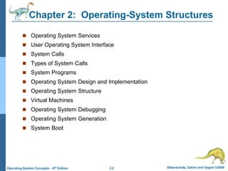 2.2 Silberschatz, Galvin and Gagne ©2009
Operating System Concepts – 8th Edition
Chapter 2: Operating-System Structures
 Operating System Services
 User Operating System Interface
 System Calls
 Types of System Calls
 System Programs
 Operating System Design and Implementation
 Operating System Structure
 Virtual Machines
 Operating System Debugging
 Operating System Generation
 System Boot
 