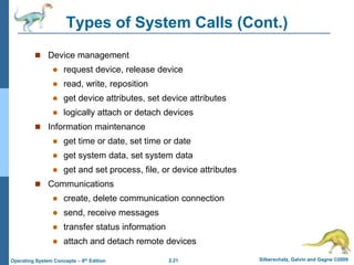 2.21 Silberschatz, Galvin and Gagne ©2009
Operating System Concepts – 8th Edition
Types of System Calls (Cont.)
 Device management
 request device, release device
 read, write, reposition
 get device attributes, set device attributes
 logically attach or detach devices
 Information maintenance
 get time or date, set time or date
 get system data, set system data
 get and set process, file, or device attributes
 Communications
 create, delete communication connection
 send, receive messages
 transfer status information
 attach and detach remote devices
 