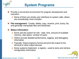 2.28 Silberschatz, Galvin and Gagne ©2009
Operating System Concepts – 8th Edition
System Programs
 Provide a convenient environment for program development and
execution
 Some of them are simply user interfaces to system calls; others
are considerably more complex
 File management - Create, delete, copy, rename, print, dump, list,
and generally manipulate files and directories
 Status information
 Some ask the system for info - date, time, amount of available
memory, disk space, number of users
 Others provide detailed performance, logging, and debugging
information
 Typically, these programs format and print the output to the
terminal or other output devices
 Some systems implement a registry - used to store and retrieve
configuration information
 