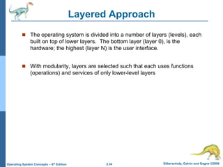 2.34 Silberschatz, Galvin and Gagne ©2009
Operating System Concepts – 8th Edition
Layered Approach
 The operating system is divided into a number of layers (levels), each
built on top of lower layers. The bottom layer (layer 0), is the
hardware; the highest (layer N) is the user interface.
 With modularity, layers are selected such that each uses functions
(operations) and services of only lower-level layers
 