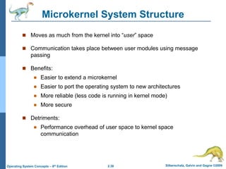2.38 Silberschatz, Galvin and Gagne ©2009
Operating System Concepts – 8th Edition
Microkernel System Structure
 Moves as much from the kernel into “user” space
 Communication takes place between user modules using message
passing
 Benefits:
 Easier to extend a microkernel
 Easier to port the operating system to new architectures
 More reliable (less code is running in kernel mode)
 More secure
 Detriments:
 Performance overhead of user space to kernel space
communication
 
