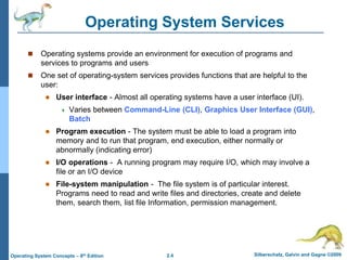 2.4 Silberschatz, Galvin and Gagne ©2009
Operating System Concepts – 8th Edition
Operating System Services
 Operating systems provide an environment for execution of programs and
services to programs and users
 One set of operating-system services provides functions that are helpful to the
user:
 User interface - Almost all operating systems have a user interface (UI).
 Varies between Command-Line (CLI), Graphics User Interface (GUI),
Batch
 Program execution - The system must be able to load a program into
memory and to run that program, end execution, either normally or
abnormally (indicating error)
 I/O operations - A running program may require I/O, which may involve a
file or an I/O device
 File-system manipulation - The file system is of particular interest.
Programs need to read and write files and directories, create and delete
them, search them, list file Information, permission management.
 