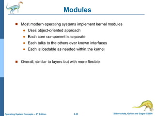 2.40 Silberschatz, Galvin and Gagne ©2009
Operating System Concepts – 8th Edition
Modules
 Most modern operating systems implement kernel modules
 Uses object-oriented approach
 Each core component is separate
 Each talks to the others over known interfaces
 Each is loadable as needed within the kernel
 Overall, similar to layers but with more flexible
 