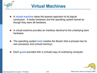 2.42 Silberschatz, Galvin and Gagne ©2009
Operating System Concepts – 8th Edition
Virtual Machines
 A virtual machine takes the layered approach to its logical
conclusion. It treats hardware and the operating system kernel as
though they were all hardware.
 A virtual machine provides an interface identical to the underlying bare
hardware.
 The operating system host creates the illusion that a process has its
own processor and (virtual memory).
 Each guest provided with a (virtual) copy of underlying computer.
 