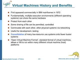 2.43 Silberschatz, Galvin and Gagne ©2009
Operating System Concepts – 8th Edition
Virtual Machines History and Benefits
 First appeared commercially in IBM mainframes in 1972
 Fundamentally, multiple execution environments (different operating
systems) can share the same hardware
 Protect from each other
 Some sharing of file can be permitted, controlled
 Commutate with each other, other physical systems via networking
 Useful for development, testing
 Consolidation of many low-resource use systems onto fewer busier
systems
 “Open Virtual Machine Format”, standard format of virtual machines,
allows a VM to run within many different virtual machine (host)
platforms
 