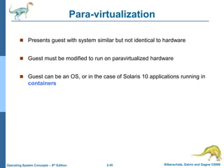 2.45 Silberschatz, Galvin and Gagne ©2009
Operating System Concepts – 8th Edition
Para-virtualization
 Presents guest with system similar but not identical to hardware
 Guest must be modified to run on paravirtualized hardware
 Guest can be an OS, or in the case of Solaris 10 applications running in
containers
 