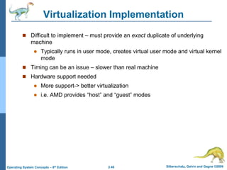 2.46 Silberschatz, Galvin and Gagne ©2009
Operating System Concepts – 8th Edition
Virtualization Implementation
 Difficult to implement – must provide an exact duplicate of underlying
machine
 Typically runs in user mode, creates virtual user mode and virtual kernel
mode
 Timing can be an issue – slower than real machine
 Hardware support needed
 More support-> better virtualization
 i.e. AMD provides “host” and “guest” modes
 