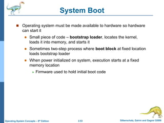 2.53 Silberschatz, Galvin and Gagne ©2009
Operating System Concepts – 8th Edition
System Boot
 Operating system must be made available to hardware so hardware
can start it
 Small piece of code – bootstrap loader, locates the kernel,
loads it into memory, and starts it
 Sometimes two-step process where boot block at fixed location
loads bootstrap loader
 When power initialized on system, execution starts at a fixed
memory location
 Firmware used to hold initial boot code
 
