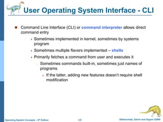 2.8 Silberschatz, Galvin and Gagne ©2009
Operating System Concepts – 8th Edition
User Operating System Interface - CLI
 Command Line Interface (CLI) or command interpreter allows direct
command entry
 Sometimes implemented in kernel, sometimes by systems
program
 Sometimes multiple flavors implemented – shells
 Primarily fetches a command from user and executes it
– Sometimes commands built-in, sometimes just names of
programs
» If the latter, adding new features doesn’t require shell
modification
 