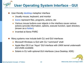 2.9 Silberschatz, Galvin and Gagne ©2009
Operating System Concepts – 8th Edition
User Operating System Interface - GUI
 User-friendly desktop metaphor interface
 Usually mouse, keyboard, and monitor
 Icons represent files, programs, actions, etc
 Various mouse buttons over objects in the interface cause various
actions (provide information, options, execute function, open directory
(known as a folder)
 Invented at Xerox PARC
 Many systems now include both CLI and GUI interfaces
 Microsoft Windows is GUI with CLI “command” shell
 Apple Mac OS X as “Aqua” GUI interface with UNIX kernel underneath
and shells available
 Solaris is CLI with optional GUI interfaces (Java Desktop, KDE)
 