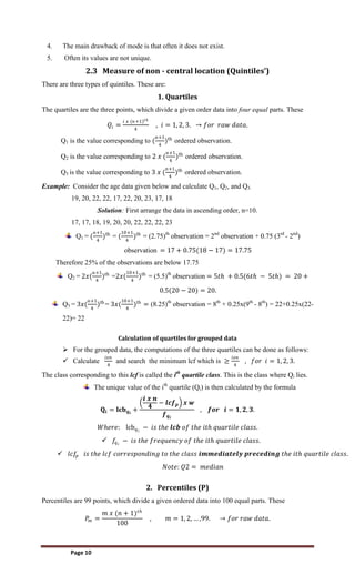 Page 10
4. The main drawback of mode is that often it does not exist.
5. Often its values are not unique.
2.3 Measure of non - central location (Quintiles’)
There are three types of quintiles. These are:
1. Quartiles
The quartiles are the three points, which divide a given order data into four equal parts. These
𝑄𝑖 =
𝑖 𝑥 (𝑛+1)𝑡𝑕
4
, 𝑖 = 1, 2, 3. → 𝑓𝑜𝑟 𝑟𝑎𝑤 𝑑𝑎𝑡𝑎.
Q1 is the value corresponding to (
n+1
4
)th
ordered observation.
Q2 is the value corresponding to 2 𝑥 (
n+1
4
)th
ordered observation.
Q3 is the value corresponding to 3 𝑥 (
n+1
4
)th
ordered observation.
Example: Consider the age data given below and calculate Q1, Q2, and Q3.
19, 20, 22, 22, 17, 22, 20, 23, 17, 18
Solution: First arrange the data in ascending order, n=10.
17, 17, 18, 19, 20, 20, 22, 22, 22, 23
Q1 = (
n+1
4
)th
= (
10+1
4
)th
= (2.75)th
observation = 2nd
observation + 0.75 (3rd
- 2nd
)
observation = 17 + 0.75(18 − 17) = 17.75
Therefore 25% of the observations are below 17.75
Q2 = 2𝑥(
n+1
4
)th
=2𝑥(
10+1
4
)th
= (5.5)th
observation = 5𝑡𝑕 + 0.5(6𝑡𝑕 − 5𝑡𝑕) = 20 +
0.5(20 − 20) = 20.
Q3 = 3𝑥(
n+1
4
)th
= 3𝑥(
10+1
4
)th
= (8.25)th
observation = 8th
+ 0.25x(9th
- 8th
) = 22+0.25x(22-
22)= 22
Calculation of quartiles for grouped data
 For the grouped data, the computations of the three quartiles can be done as follows:
 Calculate
𝑖𝑥𝑛
4
and search the minimum lcf which is ≥
𝑖𝑥𝑛
4
, 𝑓𝑜𝑟 𝑖 = 1, 2, 3.
The class corresponding to this lcf is called the ith
quartile class. This is the class where Qi lies.
The unique value of the ith
quartile (Qi) is then calculated by the formula
𝐐𝐢 = 𝐥𝐜𝐛𝒒𝒊
+
𝒊 𝒙 𝒏
𝟒
− 𝒍𝒄𝒇𝒑 𝒙 𝒘
𝒇𝒒𝒊
, 𝒇𝒐𝒓 𝒊 = 𝟏, 𝟐, 𝟑.
𝑊𝑕𝑒𝑟𝑒: lcb𝑞𝑖
− 𝑖𝑠 𝑡𝑕𝑒 𝒍𝒄𝒃 𝑜𝑓 𝑡𝑕𝑒 𝑖𝑡𝑕 𝑞𝑢𝑎𝑟𝑡𝑖𝑙𝑒 𝑐𝑙𝑎𝑠𝑠.
 𝑓𝑞𝑖
− 𝑖𝑠 𝑡𝑕𝑒 𝑓𝑟𝑒𝑞𝑢𝑒𝑛𝑐𝑦 𝑜𝑓 𝑡𝑕𝑒 𝑖𝑡𝑕 𝑞𝑢𝑎𝑟𝑡𝑖𝑙𝑒 𝑐𝑙𝑎𝑠𝑠.
 𝑙𝑐𝑓
𝑝 𝑖𝑠 𝑡𝑕𝑒 𝑙𝑐𝑓 𝑐𝑜𝑟𝑟𝑒𝑠𝑝𝑜𝑛𝑑𝑖𝑛𝑔 𝑡𝑜 𝑡𝑕𝑒 𝑐𝑙𝑎𝑠𝑠 𝒊𝒎𝒎𝒆𝒅𝒊𝒂𝒕𝒆𝒍𝒚 𝒑𝒓𝒆𝒄𝒆𝒅𝒊𝒏𝒈 𝑡𝑕𝑒 𝑖𝑡𝑕 𝑞𝑢𝑎𝑟𝑡𝑖𝑙𝑒 𝑐𝑙𝑎𝑠𝑠.
𝑁𝑜𝑡𝑒: 𝑄2 = 𝑚𝑒𝑑𝑖𝑎𝑛
2. Percentiles (P)
Percentiles are 99 points, which divide a given ordered data into 100 equal parts. These
𝑃
𝑚 =
𝑚 𝑥 (𝑛 + 1)𝑡𝑕
100
, 𝑚 = 1, 2, … ,99. → 𝑓𝑜𝑟 𝑟𝑎𝑤 𝑑𝑎𝑡𝑎.
 