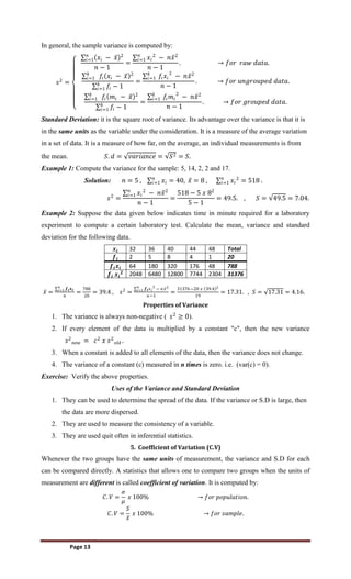Page 13
In general, the sample variance is computed by:
𝑠2
=
𝑥𝑖 − 𝑥 2
𝑛
𝑖=1
𝑛 − 1
=
𝑥𝑖
2
− 𝑛𝑥2
𝑛
𝑖=1
𝑛 − 1
. → 𝑓𝑜𝑟 𝑟𝑎𝑤 𝑑𝑎𝑡𝑎.
𝑓𝑖 𝑥𝑖 − 𝑥 2
𝑘
𝑖=1
𝑓𝑖
𝑘
𝑖=1 − 1
=
𝑓𝑖𝑥𝑖
2
− 𝑛𝑥2
𝑘
𝑖=1
𝑛 − 1
. → 𝑓𝑜𝑟 𝑢𝑛𝑔𝑟𝑜𝑢𝑝𝑒𝑑 𝑑𝑎𝑡𝑎.
𝑓𝑖 𝑚𝑖 − 𝑥 2
𝑘
𝑖=1
𝑓𝑖
𝑘
𝑖=1 − 1
=
𝑓𝑖𝑚𝑖
2
− 𝑛𝑥2
𝑘
𝑖=1
𝑛 − 1
. → 𝑓𝑜𝑟 𝑔𝑟𝑜𝑢𝑝𝑒𝑑 𝑑𝑎𝑡𝑎.
Standard Deviation: it is the square root of variance. Its advantage over the variance is that it is
in the same units as the variable under the consideration. It is a measure of the average variation
in a set of data. It is a measure of how far, on the average, an individual measurements is from
the mean. 𝑆. 𝑑 = 𝑣𝑎𝑟𝑖𝑎𝑛𝑐𝑒 = 𝑆2 = 𝑆.
Example 1: Compute the variance for the sample: 5, 14, 2, 2 and 17.
Solution: 𝑛 = 5 , 𝑥𝑖 = 40,
𝑛
𝑖=1 𝑥 = 8 , 𝑥𝑖
2
𝑛
𝑖=1 = 518 .
𝑠2
=
𝑥𝑖
2
− 𝑛𝑥2
𝑛
𝑖=1
𝑛 − 1
=
518 − 5 𝑥 82
5 − 1
= 49.5. , 𝑆 = 49.5 = 7.04.
Example 2: Suppose the data given below indicates time in minute required for a laboratory
experiment to compute a certain laboratory test. Calculate the mean, variance and standard
deviation for the following data.
𝒙𝒊 32 36 40 44 48 Total
𝒇𝒊 2 5 8 4 1 20
𝒇𝒊𝒙𝒊 64 180 320 176 48 788
𝒇𝒊 𝒙𝒊
𝟐 2048 6480 12800 7744 2304 31376
𝑥 =
𝒇𝒊𝒙𝒊
𝑛
𝑖=1
𝑛
=
788
20
= 39.4 , 𝑠2
=
𝒇𝒊𝑥𝑖
2
− 𝑛𝑥2
𝑛
𝑖=1
𝑛−1
=
31376−20 𝑥 39.4 2
19
= 17.31. , 𝑆 = 17.31 = 4.16.
Properties of Variance
1. The variance is always non-negative ( 𝑠2
≥ 0).
2. If every element of the data is multiplied by a constant "c", then the new variance
𝑠2
𝑛𝑒𝑤 = 𝑐2
𝑥 𝑠2
𝑜𝑙𝑑 .
3. When a constant is added to all elements of the data, then the variance does not change.
4. The variance of a constant (c) measured in n times is zero. i.e. (var(c) = 0).
Exercise: Verify the above properties.
Uses of the Variance and Standard Deviation
1. They can be used to determine the spread of the data. If the variance or S.D is large, then
the data are more dispersed.
2. They are used to measure the consistency of a variable.
3. They are used quit often in inferential statistics.
5. Coefficient of Variation (C.V)
Whenever the two groups have the same units of measurement, the variance and S.D for each
can be compared directly. A statistics that allows one to compare two groups when the units of
measurement are different is called coefficient of variation. It is computed by:
𝐶. 𝑉 =
𝜎
𝜇
𝑥 100% → 𝑓𝑜𝑟 𝑝𝑜𝑝𝑢𝑙𝑎𝑡𝑖𝑜𝑛.
𝐶. 𝑉 =
𝑆
𝑥
𝑥 100% → 𝑓𝑜𝑟 𝑠𝑎𝑚𝑝𝑙𝑒.
 