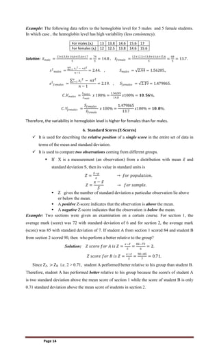 Page 14
Example: The following data refers to the hemoglobin level for 5 males and 5 female students.
In which case , the hemoglobin level has high variability (less consistency).
For males (xi) 13 13.8 14.6 15.6 17
For females (xi) 12 12.5 13.8 14.6 15.6
Solution: 𝑥𝑚𝑎𝑙𝑒 =
13+13.8+14.6+15.6+17
5
=
74
5
= 14.8 , 𝑥𝑓𝑒𝑚𝑎𝑙𝑒 =
12+12.5+13.8+14.6+15.6
5
=
68
5
= 13.7.
𝑠2
𝑚𝑎𝑙𝑒𝑠 =
𝑥𝑖
2 − 𝑛𝑥2
𝑛
𝑖=1
𝑛−1
= 2.44. , 𝑆𝑚𝑎𝑙𝑒𝑠 = 2.44 = 1.56205.,
𝑠2
𝑓𝑒𝑚𝑎𝑙𝑒𝑠 =
𝑥𝑖
2
− 𝑛𝑥2
𝑛
𝑖=1
𝑛 − 1
= 2.19. , 𝑆𝑓𝑒𝑚𝑎𝑙𝑒𝑠 = 2.19 = 1.479865.
𝐶. 𝑉𝑚𝑎𝑙𝑒𝑠 =
𝑆𝑚𝑎𝑙𝑒𝑠
𝑥𝑚𝑎𝑙𝑒
𝑥 100% =
1.56205
14.8
𝑥100% = 𝟏𝟎. 𝟓𝟔%,
𝐶. 𝑉𝑓𝑒𝑚𝑎𝑙𝑒𝑠 =
𝑆𝑓𝑒𝑚𝑎𝑙𝑒𝑠
𝑥𝑓𝑒𝑚𝑎𝑙𝑒
𝑥 100% =
1.479865
13.7
𝑥100% = 𝟏𝟎. 𝟖%.
Therefore, the variability in hemoglobin level is higher for females than for males.
6. Standard Scores (Z-Scores)
 It is used for describing the relative position of a single score in the entire set of data in
terms of the mean and standard deviation.
 It is used to compare two observations coming from different groups.
 If X is a measurement (an observation) from a distribution with mean 𝑥 and
standard deviation S, then its value in standard units is
𝑍 =
𝑋−𝜇
𝜎
→ 𝑓𝑜𝑟 𝑝𝑜𝑝𝑢𝑙𝑎𝑡𝑖𝑜𝑛.
𝑍 =
𝑥 − 𝑥
𝑆
→ 𝑓𝑜𝑟 𝑠𝑎𝑚𝑝𝑙𝑒.
 Z gives the number of standard deviation a particular observation lie above
or below the mean.
 A positive Z-score indicates that the observation is above the mean.
 A negative Z-score indicates that the observation is below the mean.
Example: Two sections were given an examination on a certain course. For section 1, the
average mark (score) was 72 with standard deviation of 6 and for section 2, the average mark
(score) was 85 with standard deviation of 7. If student A from section 1 scored 84 and student B
from section 2 scored 90, then who perform a better relative to the group?
Solution: 𝑍 𝑠𝑐𝑜𝑟𝑒 𝑓𝑜𝑟 𝐴 𝑖𝑠 𝑍 =
𝑥−𝑥
𝑆
=
84−72
6
= 2.
𝑍 𝑠𝑐𝑜𝑟𝑒 𝑓𝑜𝑟 𝐵 𝑖𝑠 𝑍 =
𝑥−𝑥
𝑆
=
90−85
7
= 0.71.
Since ZA > ZB i.e. 2 > 0.71, student A performed better relative to his group than student B.
Therefore, student A has performed better relative to his group because the score's of student A
is two standard deviation above the mean score of section 1 while the score of student B is only
0.71 standard deviation above the mean score of students in section 2.
 
